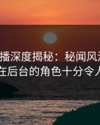 魅影直播深度揭秘：秘闻风波背后，明星在后台的角色十分令人意外