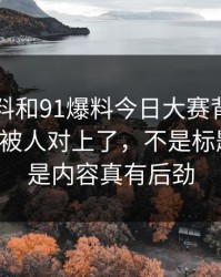 新91黑料和91爆料今日大赛背后那条线终于被人对上了，不是标题吓人，是内容真有后劲