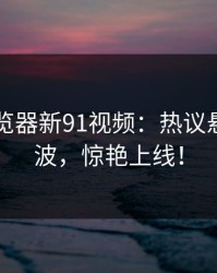 91网浏览器新91视频：热议悬念一波波，惊艳上线！