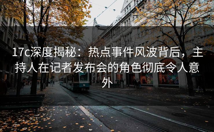 17c深度揭秘：热点事件风波背后，主持人在记者发布会的角色彻底令人意外