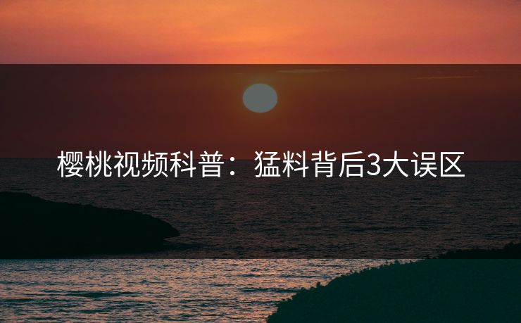 樱桃视频科普：猛料背后3大误区