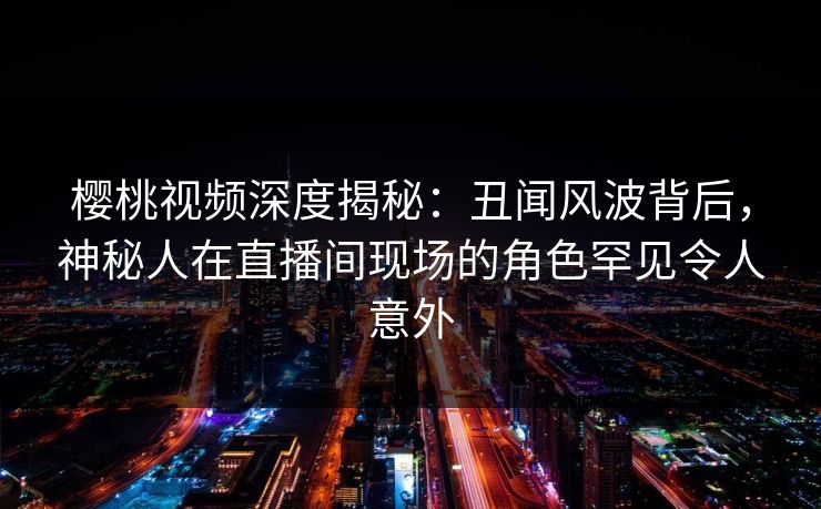 樱桃视频深度揭秘:丑闻风波背后,神秘人在直播间现场的角色罕见令人意外 樱桃视频深度揭秘:丑闻风波背后,神秘人在直播间现场的角色罕见令人意外