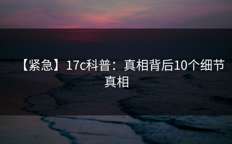 【紧急】17c科普:真相背后10个细节真相 【紧急】17c科普:真相背后10个细节真相