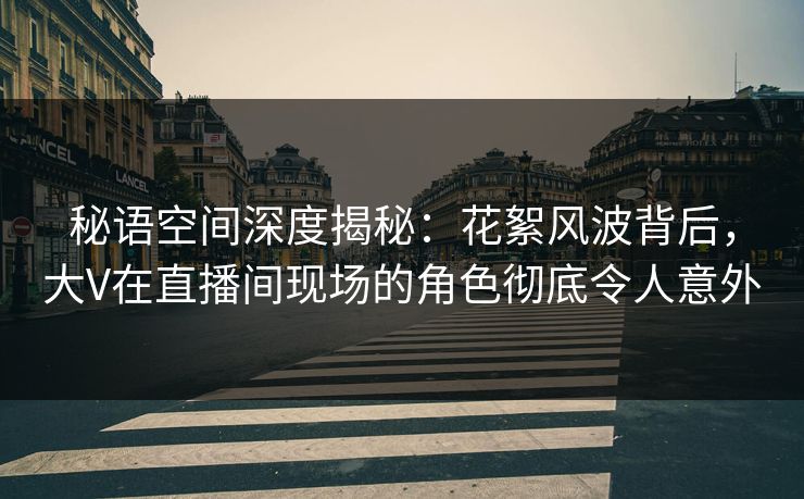 秘语空间深度揭秘：花絮风波背后，大V在直播间现场的角色彻底令人意外
