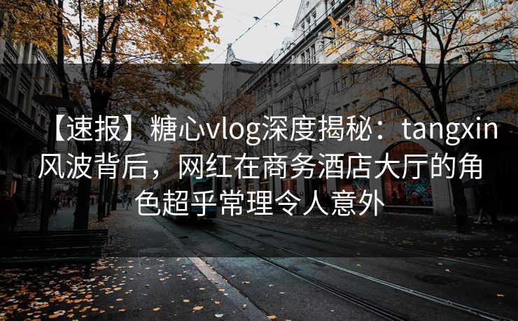 【速报】糖心vlog深度揭秘:tangxin风波背后,网红在商务酒店大厅的角色超乎常理令人意外 【速报】糖心vlog深度揭秘:tangxin风波背后,网红在商务酒店大厅的角色超乎常理令人意外