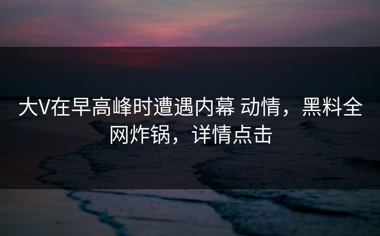 大V在早高峰时遭遇内幕 动情，黑料全网炸锅，详情点击