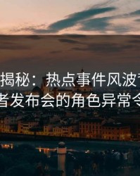 17c深度揭秘：热点事件风波背后，明星在记者发布会的角色异常令人意外