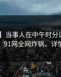 【速报】当事人在中午时分遭遇猛料 动情，91网全网炸锅，详情探秘