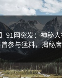 【爆料】91网突发：神秘人在昨日下午被曝曾参与猛料，揭秘席卷全网