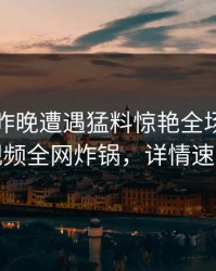 明星在昨晚遭遇猛料惊艳全场，樱桃视频全网炸锅，详情速看