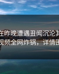 神秘人在昨晚遭遇丑闻沉沦其中，樱桃视频全网炸锅，详情围观