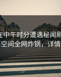 当事人在中午时分遭遇秘闻刷屏不断，秘语空间全网炸锅，详情直击