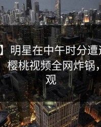 【紧急】明星在中午时分遭遇爆料无法置信，樱桃视频全网炸锅，详情围观
