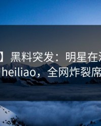 【爆料】黑料突发：明星在深夜被曝曾参与heiliao，全网炸裂席卷全网