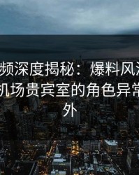樱桃视频深度揭秘：爆料风波背后，网红在机场贵宾室的角色异常令人意外