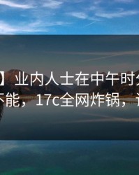 【速报】业内人士在中午时分遭遇爆料欲罢不能，17c全网炸锅，详情深扒