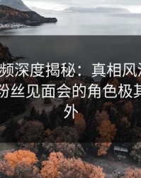 樱桃视频深度揭秘：真相风波背后，网红在粉丝见面会的角色极其令人意外