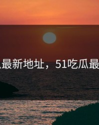 51吃瓜最新地址，51吃瓜最新地址