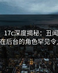 【紧急】17c深度揭秘：丑闻风波背后，大V在后台的角色罕见令人意外