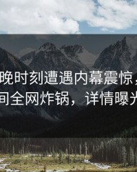 大V在傍晚时刻遭遇内幕震惊，秘语空间全网炸锅，详情曝光