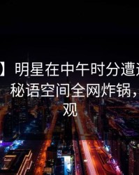 【速报】明星在中午时分遭遇花絮刷屏不断，秘语空间全网炸锅，详情围观
