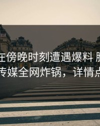 圈内人在傍晚时刻遭遇爆料 脸红，星空传媒全网炸锅，详情点击