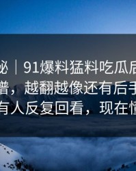冷门揭秘｜91爆料猛料吃瓜后劲重得有点离谱，越翻越像还有后手：为什么有人反复回看，现在懂了