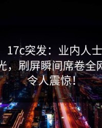 【爆料】17c突发：业内人士中午被曝秘闻曝光，刷屏瞬间席卷全网，真相令人震惊！