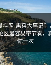 关于“黑料网-黑料大事记”，我只想说：评论区最容易带节奏，真的能救你一次