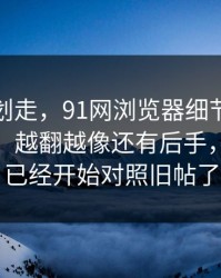 别急着划走，91网浏览器细节密度高得吓人，越翻越像还有后手，懂的人已经开始对照旧帖了