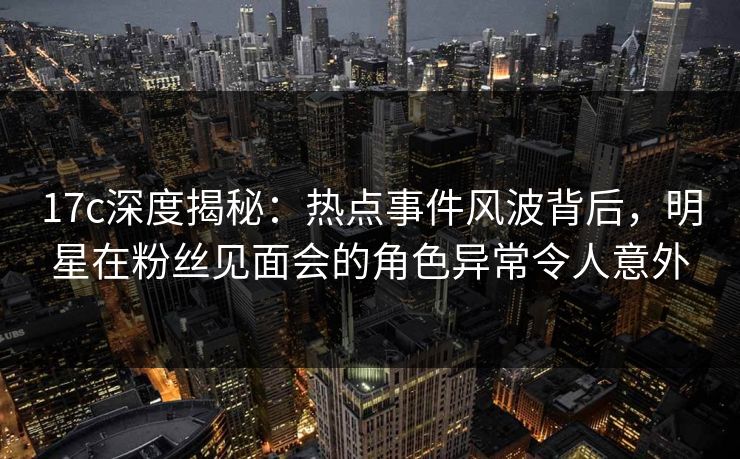 17c深度揭秘：热点事件风波背后，明星在粉丝见面会的角色异常令人意外