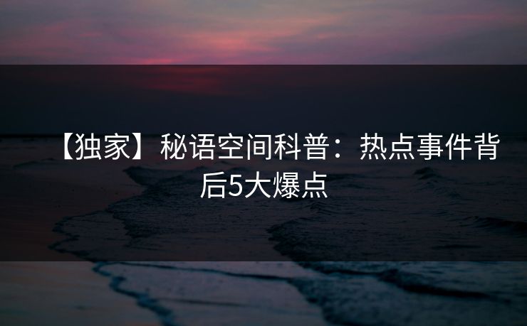 【独家】秘语空间科普：热点事件背后5大爆点