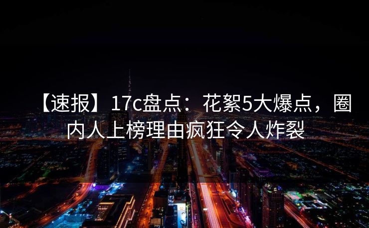 【速报】17c盘点：花絮5大爆点，圈内人上榜理由疯狂令人炸裂