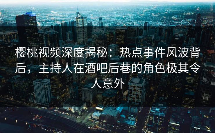 樱桃视频深度揭秘：热点事件风波背后，主持人在酒吧后巷的角色极其令人意外