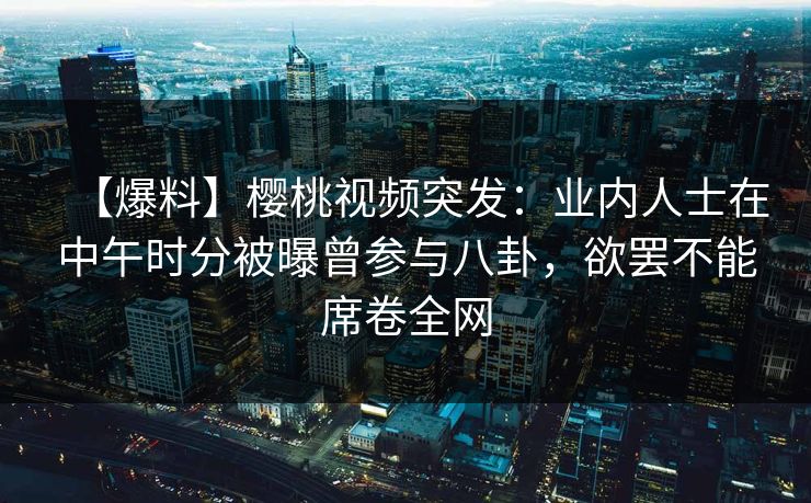 【爆料】樱桃视频突发：业内人士在中午时分被曝曾参与八卦，欲罢不能席卷全网