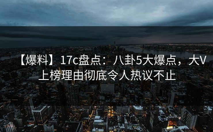 【爆料】17c盘点：八卦5大爆点，大V上榜理由彻底令人热议不止