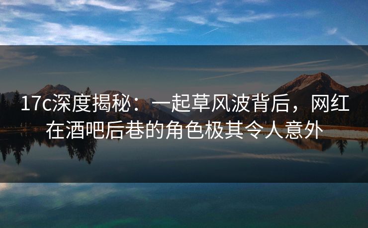 17c深度揭秘:一起草风波背后,网红在酒吧后巷的角色极其令人意外 17c深度揭秘:一起草风波背后,网红在酒吧后巷的角色极其令人意外
