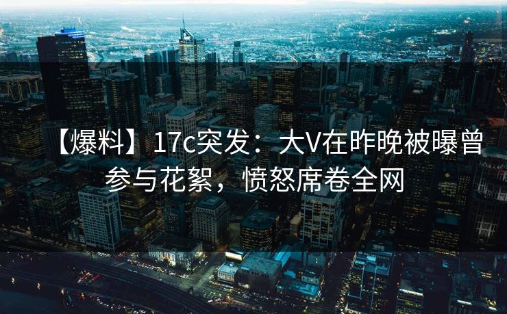 【爆料】17c突发:大V在昨晚被曝曾参与花絮,愤怒席卷全网 【爆料】17c突发:大V在昨晚被曝曾参与花絮,愤怒席卷全网