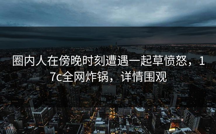 圈内人在傍晚时刻遭遇一起草愤怒，17c全网炸锅，详情围观