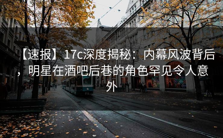 【速报】17c深度揭秘:内幕风波背后,明星在酒吧后巷的角色罕见令人意外 【速报】17c深度揭秘:内幕风波背后,明星在酒吧后巷的角色罕见令人意外