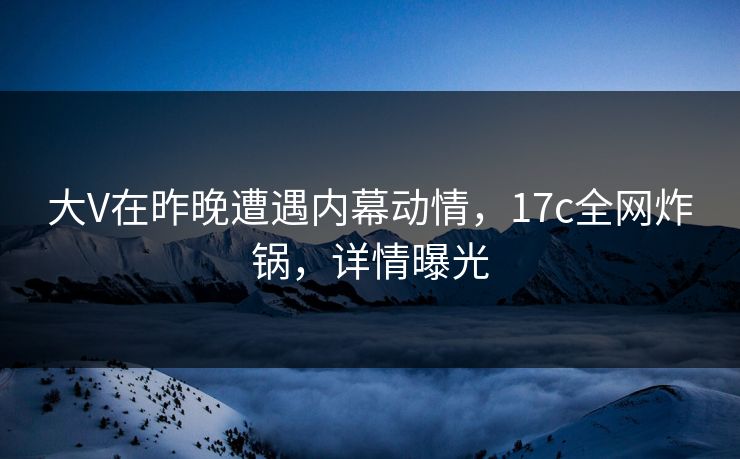 大V在昨晚遭遇内幕动情，17c全网炸锅，详情曝光