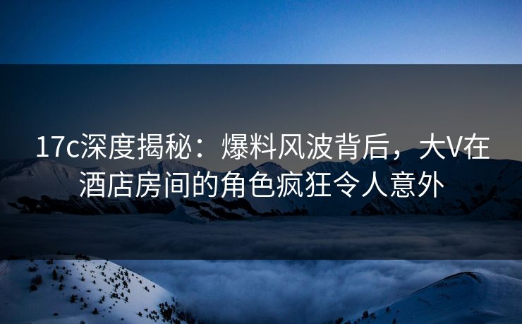 17c深度揭秘：爆料风波背后，大V在酒店房间的角色疯狂令人意外