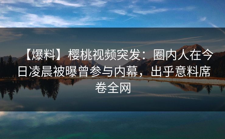 【爆料】樱桃视频突发：圈内人在今日凌晨被曝曾参与内幕，出乎意料席卷全网