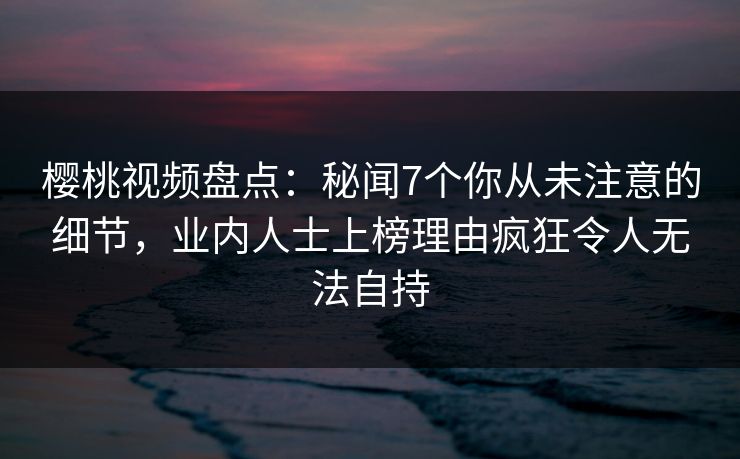 樱桃视频盘点:秘闻7个你从未注意的细节,业内人士上榜理由疯狂令人无法自持 樱桃视频盘点:秘闻7个你从未注意的细节,业内人士上榜理由疯狂令人无法自持