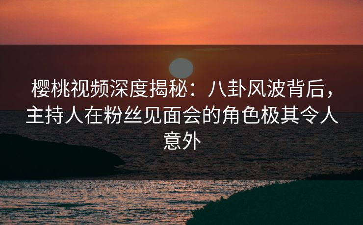 樱桃视频深度揭秘:八卦风波背后,主持人在粉丝见面会的角色极其令人意外 樱桃视频深度揭秘:八卦风波背后,主持人在粉丝见面会的角色极其令人意外