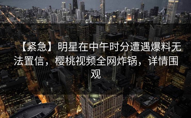 【紧急】明星在中午时分遭遇爆料无法置信，樱桃视频全网炸锅，详情围观