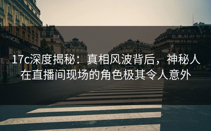 17c深度揭秘：真相风波背后，神秘人在直播间现场的角色极其令人意外