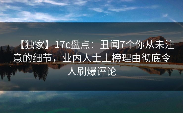 【独家】17c盘点：丑闻7个你从未注意的细节，业内人士上榜理由彻底令人刷爆评论