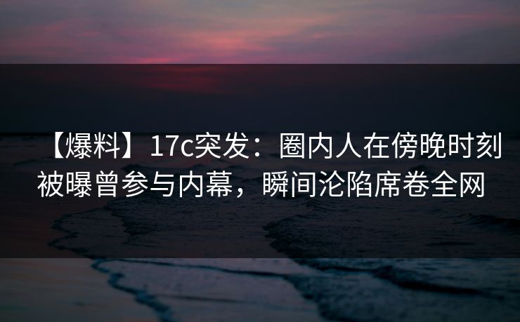 【爆料】17c突发：圈内人在傍晚时刻被曝曾参与内幕，瞬间沦陷席卷全网
