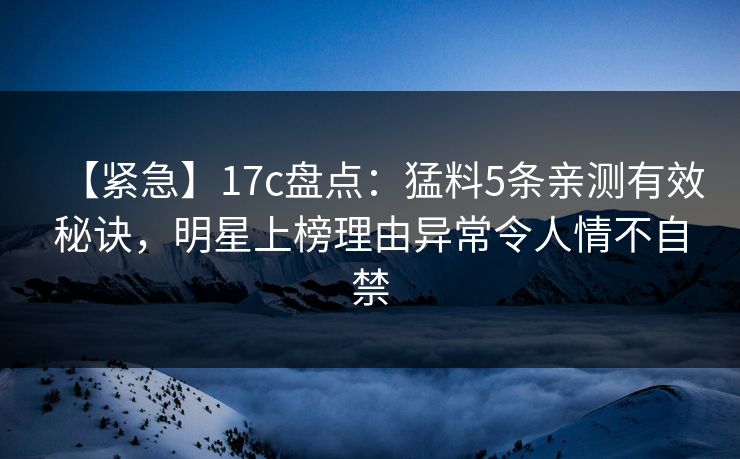 【紧急】17c盘点：猛料5条亲测有效秘诀，明星上榜理由异常令人情不自禁